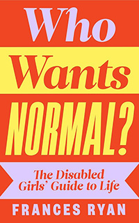 Who Wants Normal?: The Disabled Girls’ Guide to Life by Frances Ryan